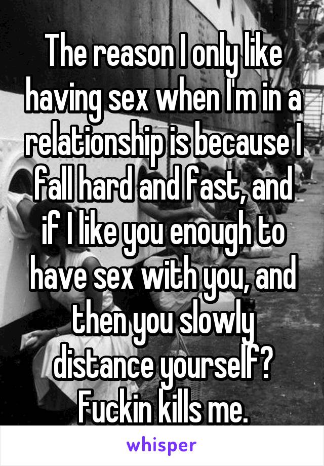 The reason I only like having sex when I'm in a relationship is because I fall hard and fast, and if I like you enough to have sex with you, and then you slowly distance yourself? Fuckin kills me.