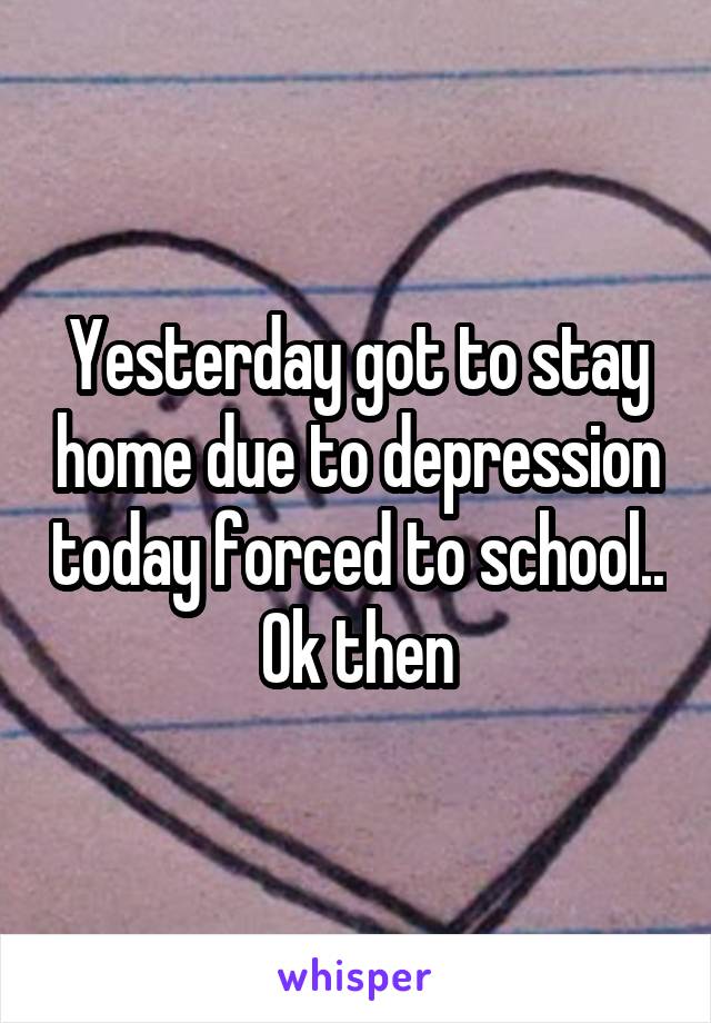 Yesterday got to stay home due to depression today forced to school.. Ok then