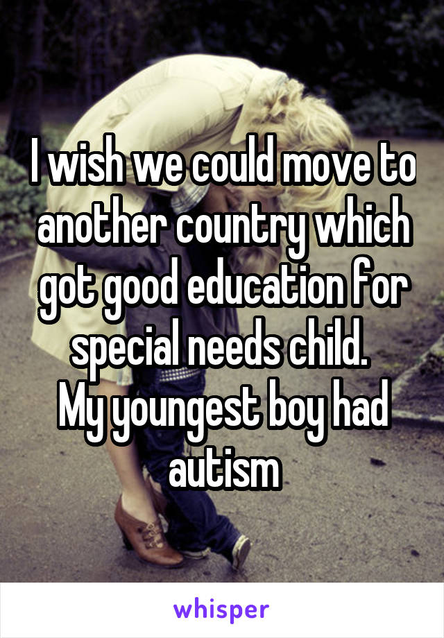 I wish we could move to another country which got good education for special needs child. 
My youngest boy had autism