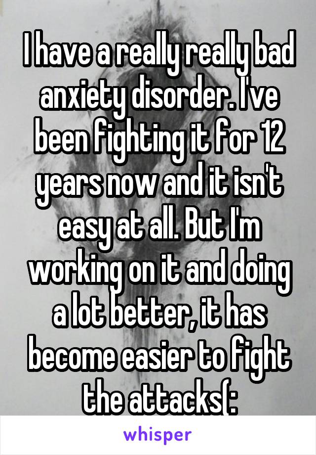 I have a really really bad anxiety disorder. I've been fighting it for 12 years now and it isn't easy at all. But I'm working on it and doing a lot better, it has become easier to fight the attacks(: