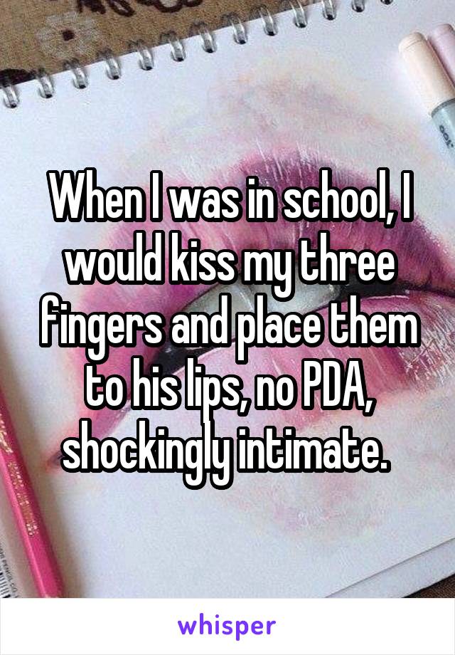 When I was in school, I would kiss my three fingers and place them to his lips, no PDA, shockingly intimate. 