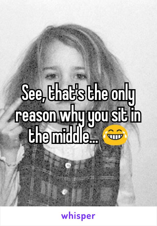 See, that's the only reason why you sit in the middle... 😂