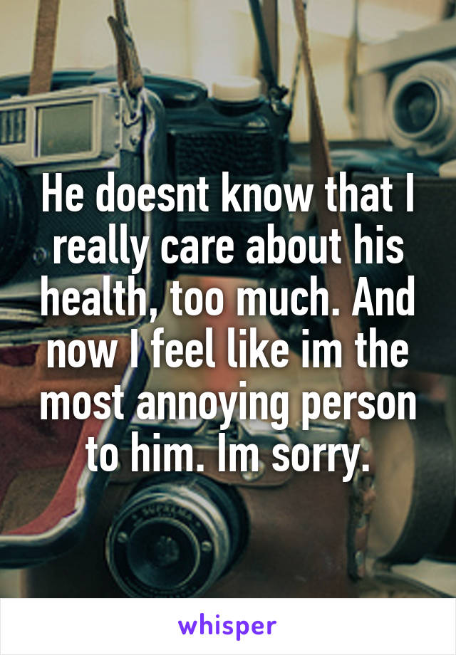 He doesnt know that I really care about his health, too much. And now I feel like im the most annoying person to him. Im sorry.