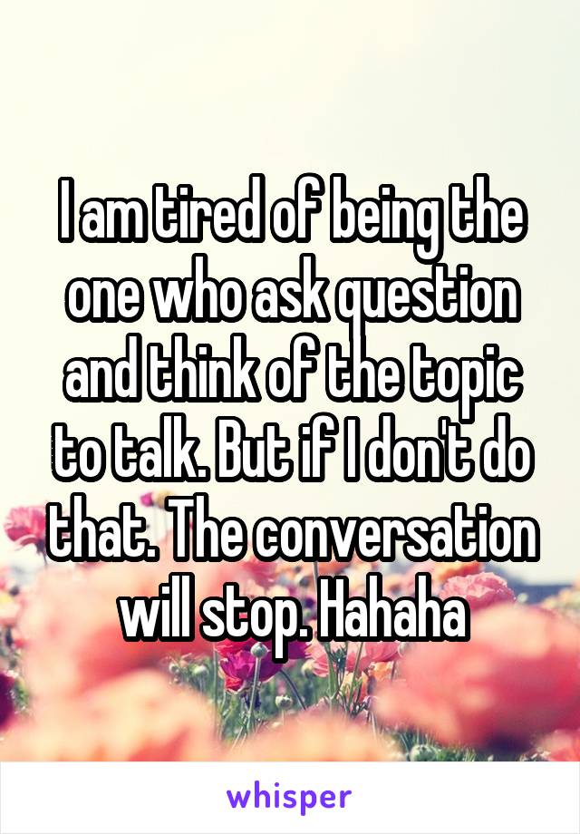 I am tired of being the one who ask question and think of the topic to talk. But if I don't do that. The conversation will stop. Hahaha