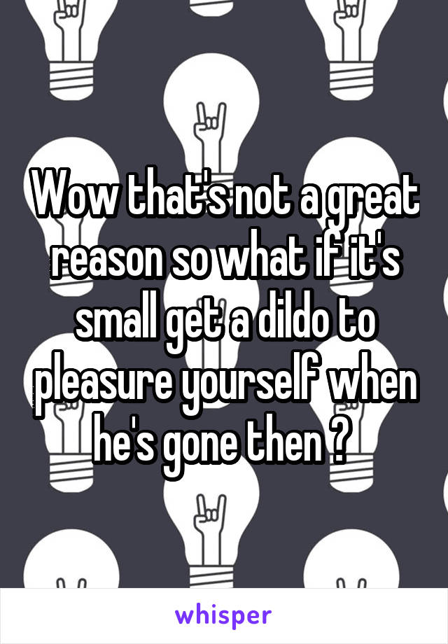 Wow that's not a great reason so what if it's small get a dildo to pleasure yourself when he's gone then ? 