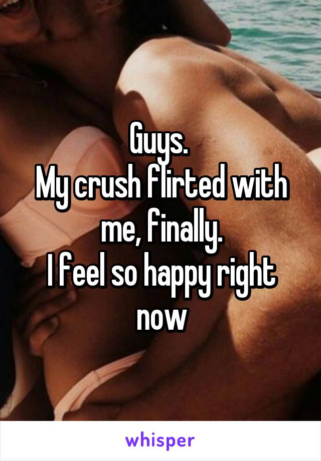 Guys. 
My crush flirted with me, finally.
I feel so happy right now