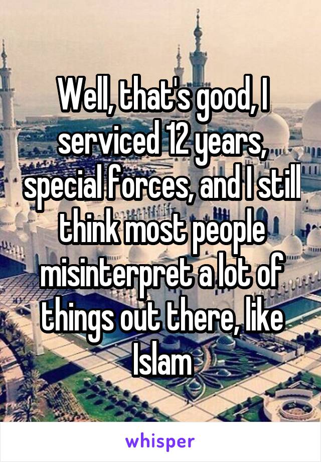 Well, that's good, I serviced 12 years, special forces, and I still think most people misinterpret a lot of things out there, like Islam