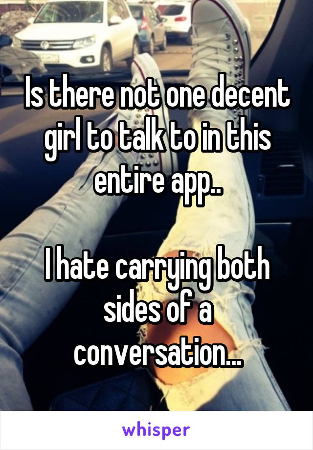 Is there not one decent girl to talk to in this entire app..

I hate carrying both sides of a conversation...