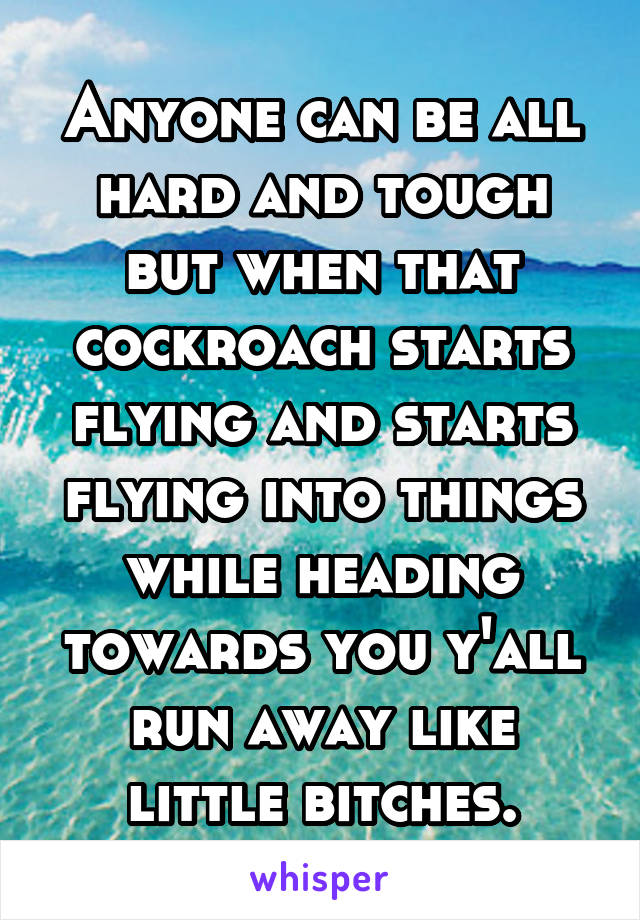 Anyone can be all hard and tough but when that cockroach starts flying and starts flying into things while heading towards you y'all run away like little bitches.