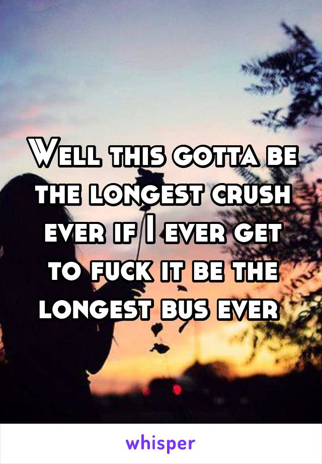 Well this gotta be the longest crush ever if I ever get to fuck it be the longest bus ever 