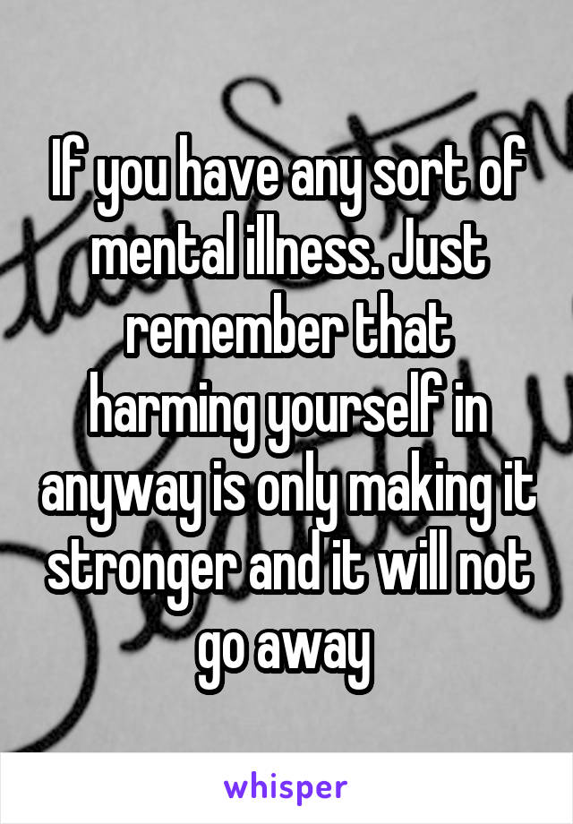 If you have any sort of mental illness. Just remember that harming yourself in anyway is only making it stronger and it will not go away 