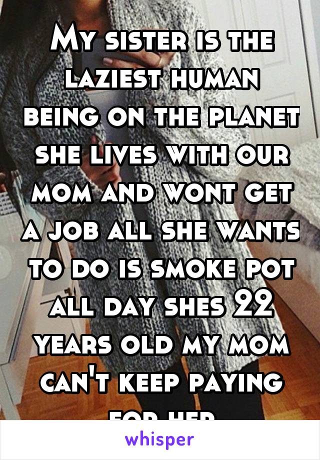 My sister is the laziest human being on the planet she lives with our mom and wont get a job all she wants to do is smoke pot all day shes 22 years old my mom can't keep paying for her