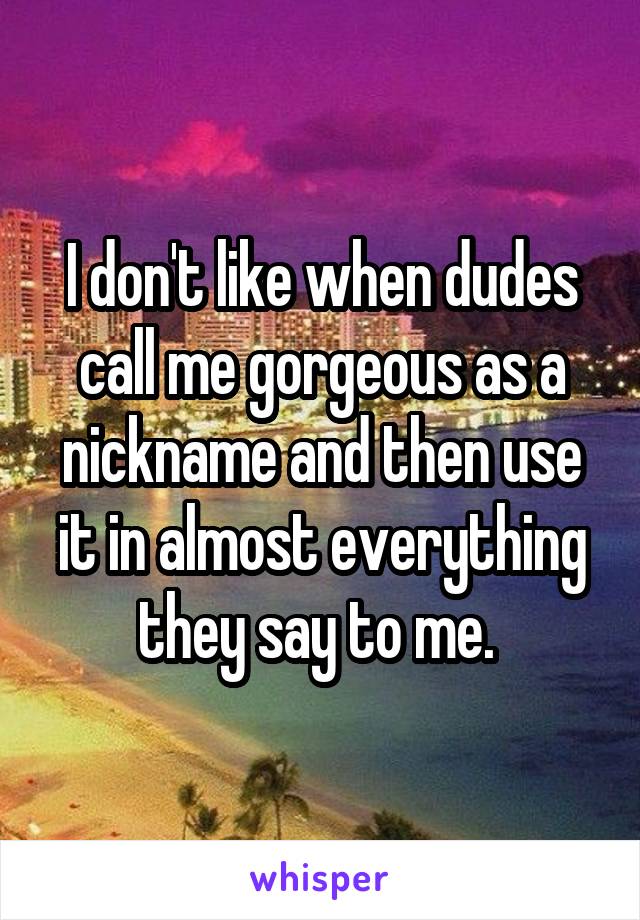 I don't like when dudes call me gorgeous as a nickname and then use it in almost everything they say to me. 