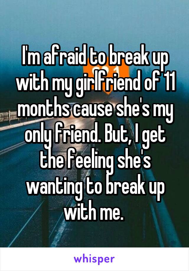 I'm afraid to break up with my girlfriend of 11 months cause she's my only friend. But, I get the feeling she's wanting to break up with me. 