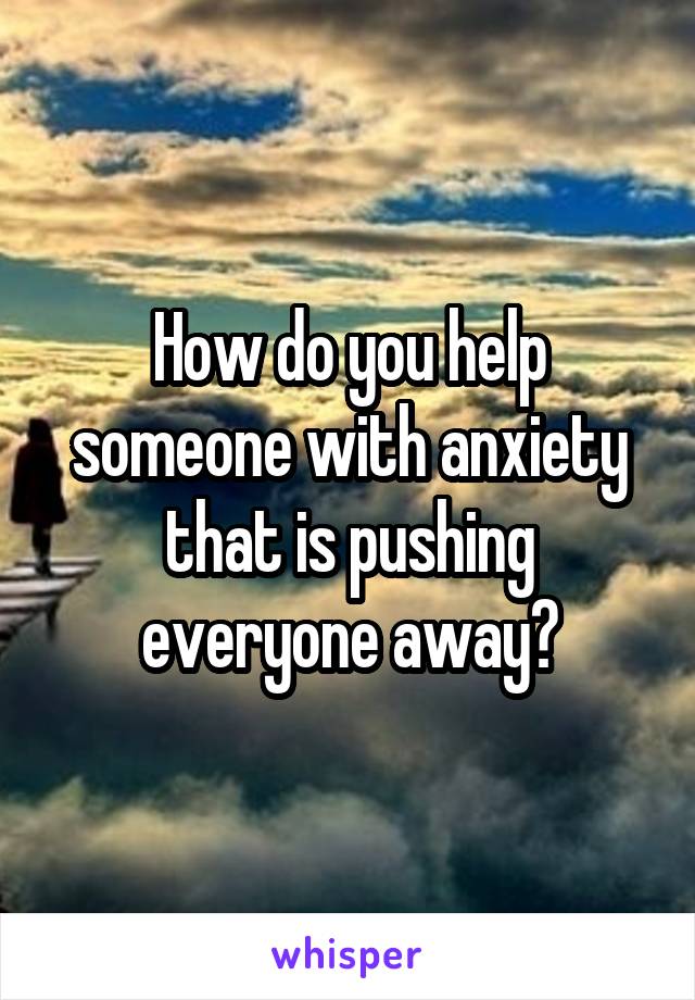 How do you help someone with anxiety that is pushing everyone away?