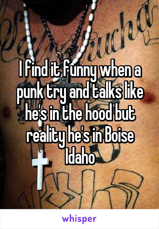 I find it funny when a punk try and talks like he's in the hood but reality he's in Boise Idaho