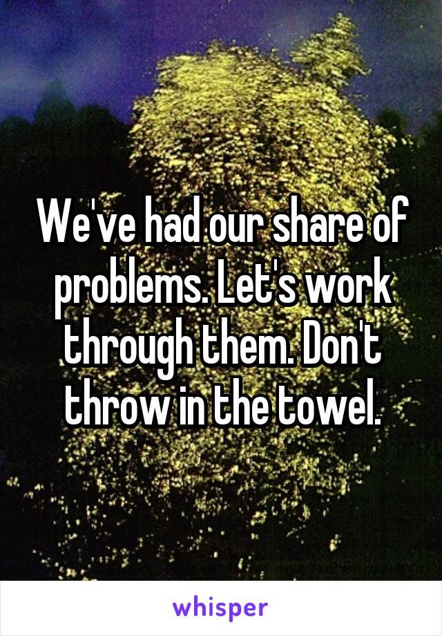 We've had our share of problems. Let's work through them. Don't throw in the towel.