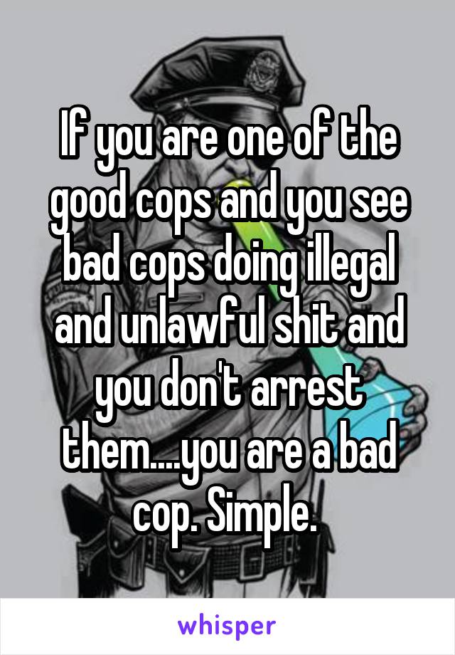 If you are one of the good cops and you see bad cops doing illegal and unlawful shit and you don't arrest them....you are a bad cop. Simple. 