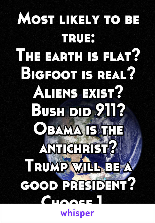 Most likely to be true:
The earth is flat?
Bigfoot is real?
Aliens exist?
Bush did 911?
Obama is the antichrist?
Trump will be a good president?
Choose 1...