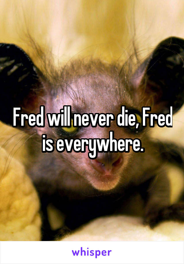 Fred will never die, Fred is everywhere.