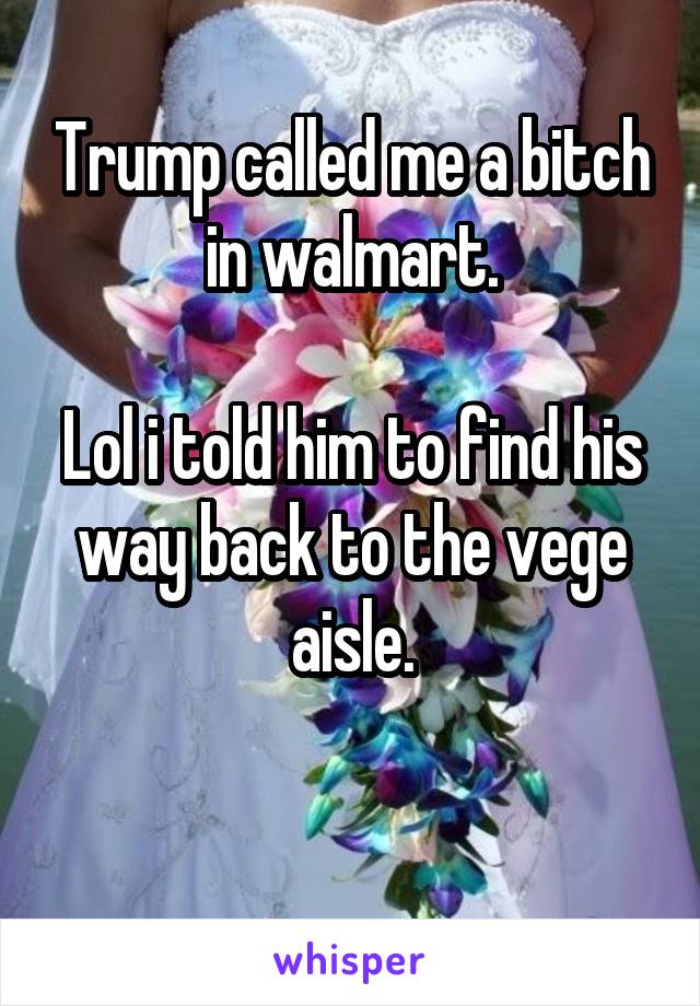 Trump called me a bitch in walmart.

Lol i told him to find his way back to the vege aisle.

