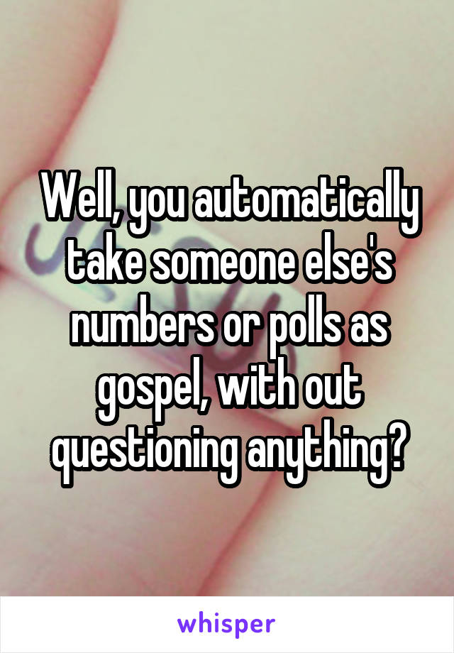 Well, you automatically take someone else's numbers or polls as gospel, with out questioning anything?