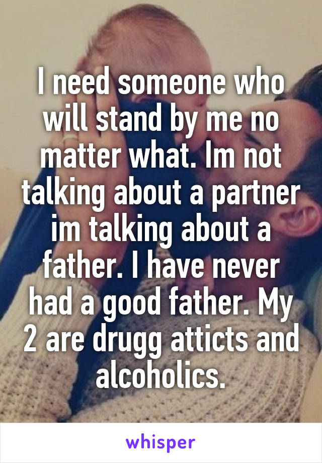 I need someone who will stand by me no matter what. Im not talking about a partner im talking about a father. I have never had a good father. My 2 are drugg atticts and alcoholics.