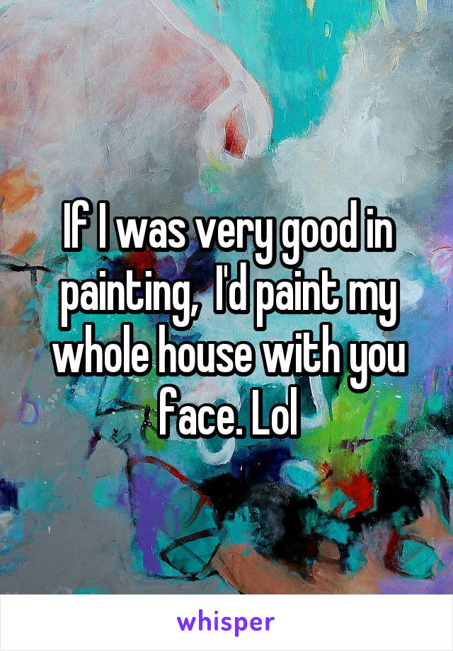 If I was very good in painting,  I'd paint my whole house with you face. Lol