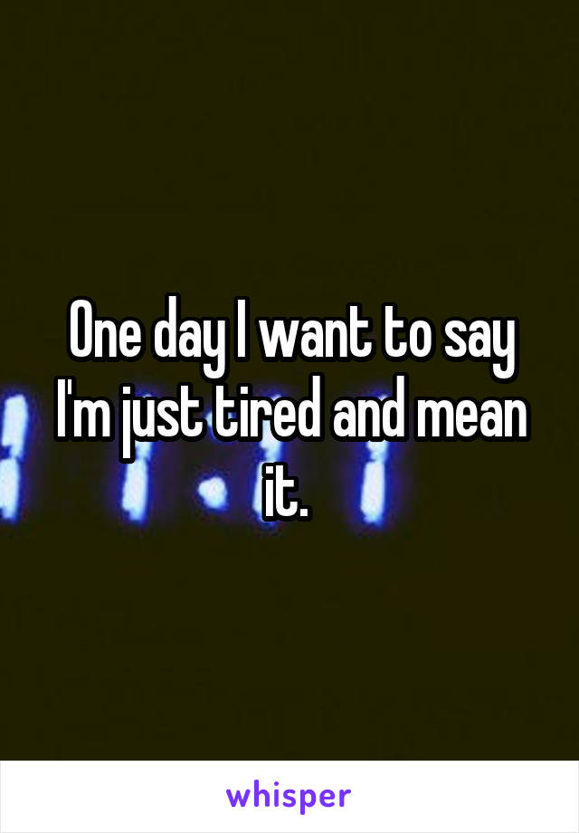 One day I want to say I'm just tired and mean it. 