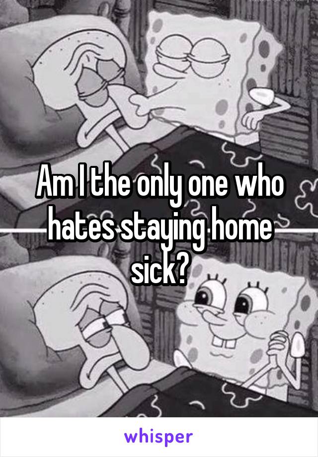 Am I the only one who hates staying home sick?