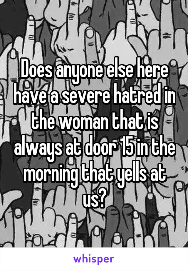 Does anyone else here have a severe hatred in the woman that is always at door 15 in the morning that yells at us?