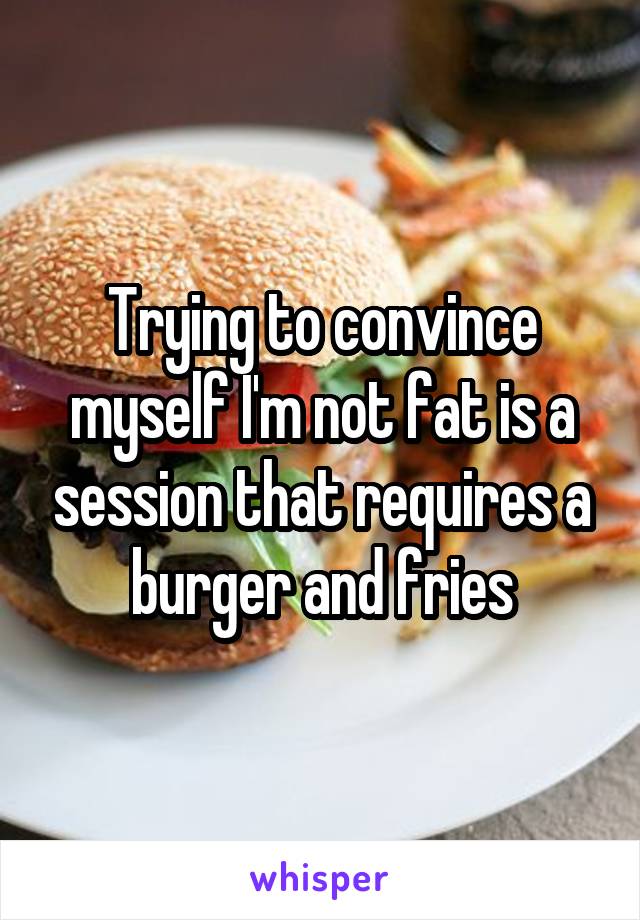 Trying to convince myself I'm not fat is a session that requires a burger and fries