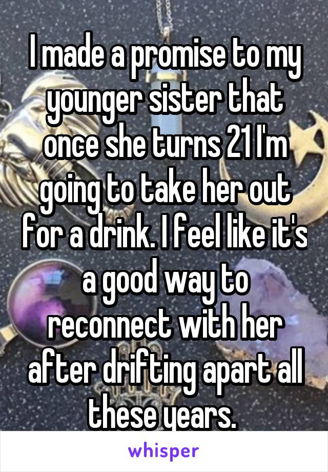 I made a promise to my younger sister that once she turns 21 I'm going to take her out for a drink. I feel like it's a good way to reconnect with her after drifting apart all these years. 