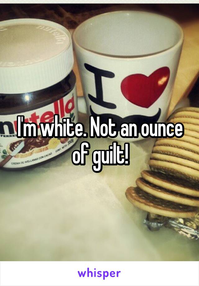 I'm white. Not an ounce of guilt!