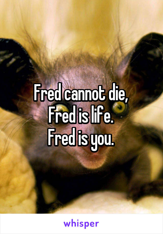 Fred cannot die, 
Fred is life. 
Fred is you. 