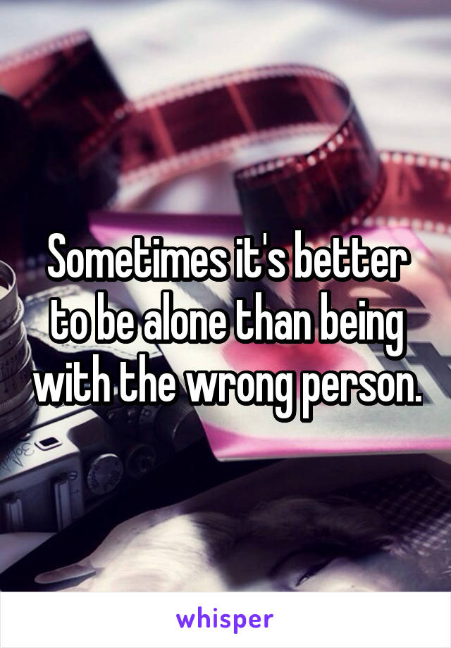 Sometimes it's better to be alone than being with the wrong person.