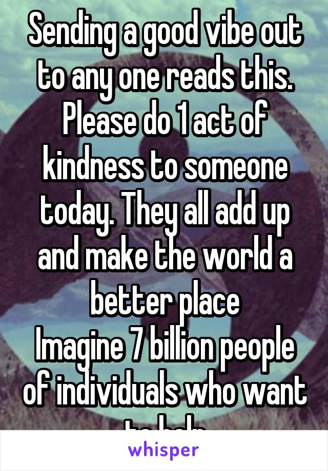 Sending a good vibe out to any one reads this. Please do 1 act of kindness to someone today. They all add up and make the world a better place
Imagine 7 billion people of individuals who want to help