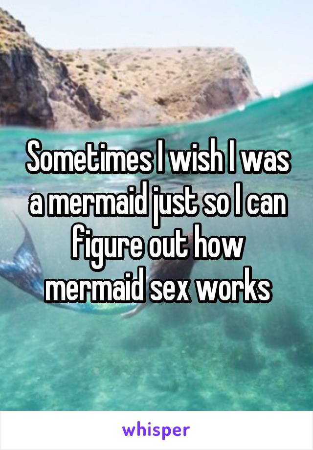 Sometimes I wish I was a mermaid just so I can figure out how mermaid sex works