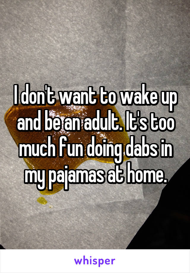 I don't want to wake up and be an adult. It's too much fun doing dabs in my pajamas at home.