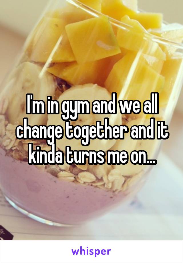 I'm in gym and we all change together and it kinda turns me on...