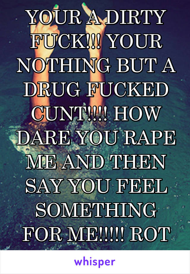 YOUR A DIRTY FUCK!!! YOUR NOTHING BUT A DRUG FUCKED CUNT!!!! HOW DARE YOU RAPE ME AND THEN SAY YOU FEEL SOMETHING FOR ME!!!!! ROT IN HELL!!!!!!