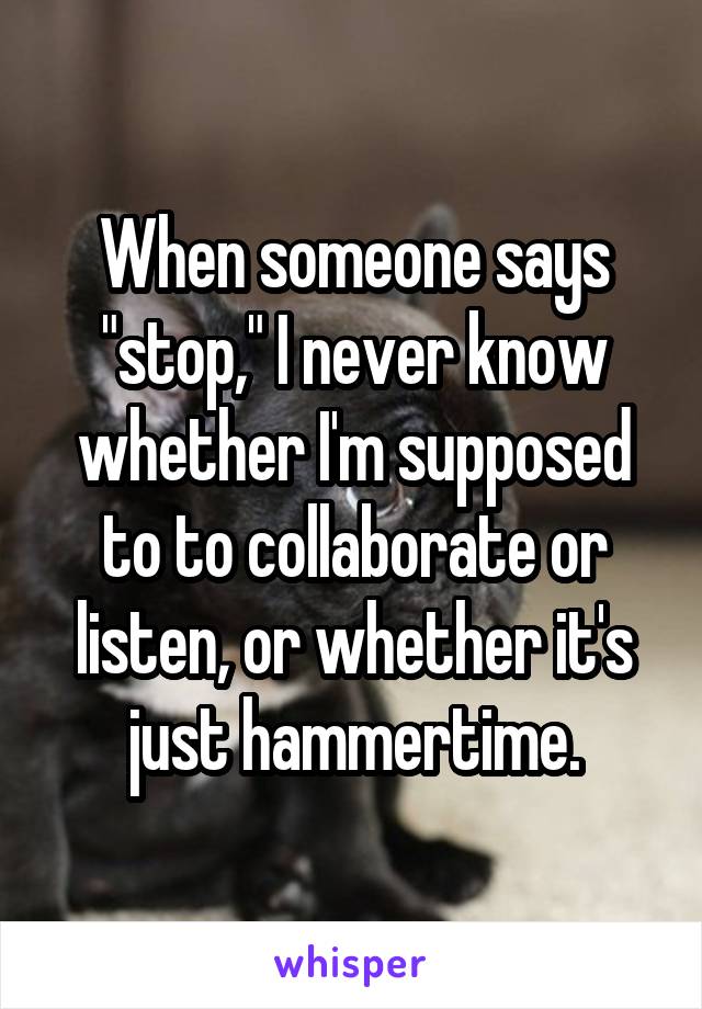 When someone says "stop," I never know whether I'm supposed to to collaborate or listen, or whether it's just hammertime.