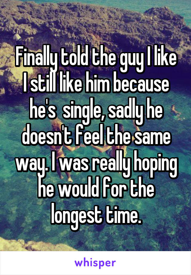 Finally told the guy I like I still like him because he's  single, sadly he doesn't feel the same way. I was really hoping he would for the longest time.