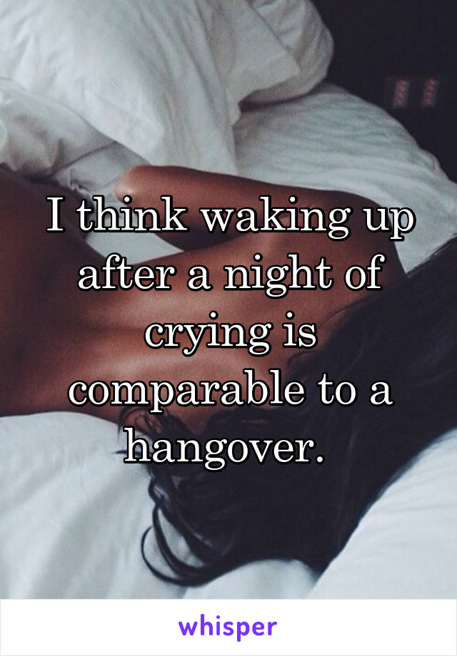 I think waking up after a night of crying is comparable to a hangover. 