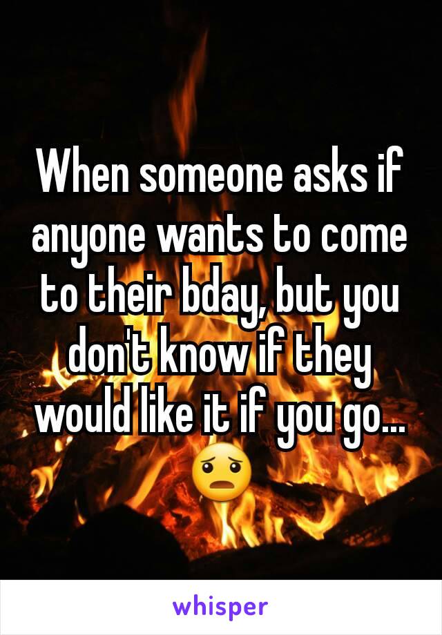 When someone asks if anyone wants to come to their bday, but you don't know if they would like it if you go...
😦