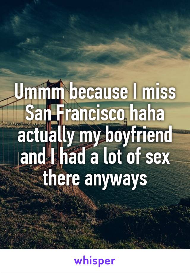 Ummm because I miss San Francisco haha actually my boyfriend and I had a lot of sex there anyways