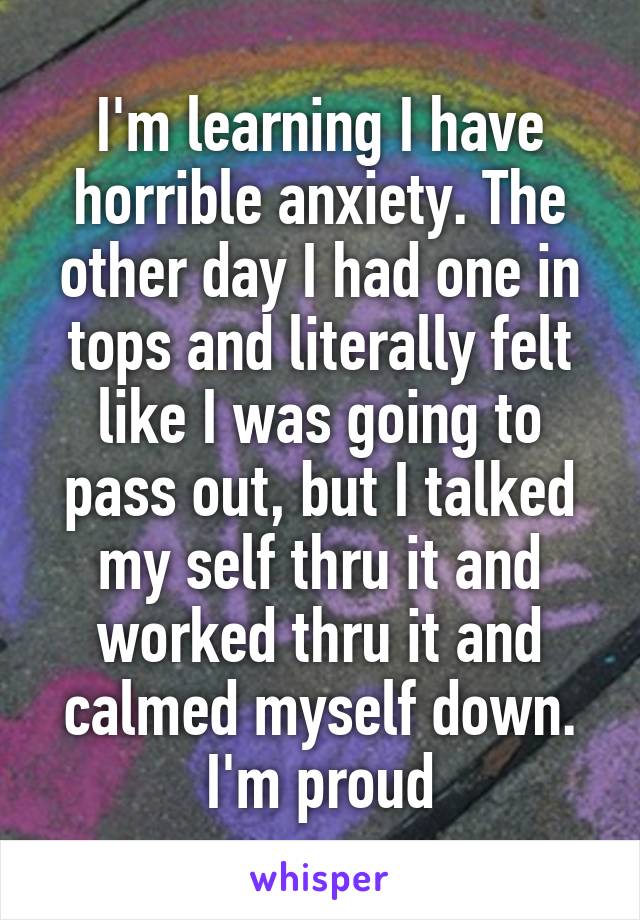 I'm learning I have horrible anxiety. The other day I had one in tops and literally felt like I was going to pass out, but I talked my self thru it and worked thru it and calmed myself down. I'm proud