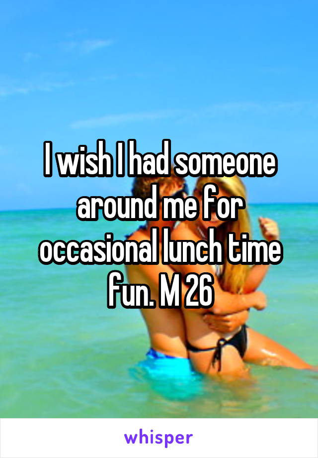 I wish I had someone around me for occasional lunch time fun. M 26