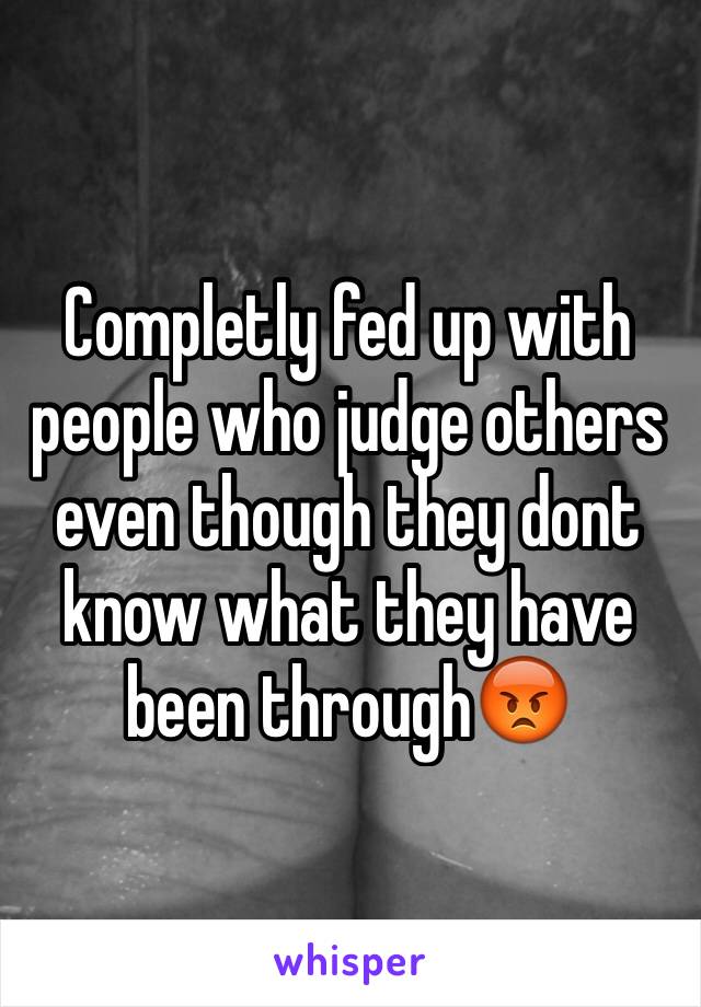 Completly fed up with people who judge others even though they dont know what they have been through😡