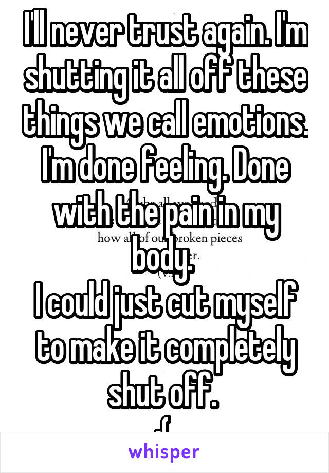 I'll never trust again. I'm shutting it all off these things we call emotions. I'm done feeling. Done with the pain in my body. 
I could just cut myself to make it completely shut off. 
:( 